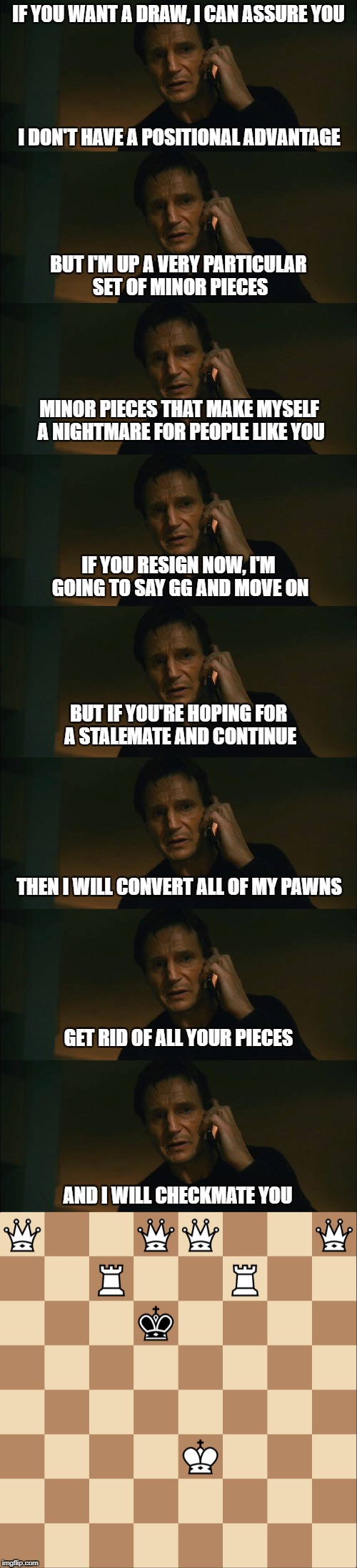 IF YOU WANT A DRAW, I CAN ASSURE YOU; I DON'T HAVE A POSITIONAL ADVANTAGE; BUT I'M UP A VERY PARTICULAR SET OF MINOR PIECES; MINOR PIECES THAT MAKE MYSELF A NIGHTMARE FOR PEOPLE LIKE YOU; IF YOU RESIGN NOW, I'M GOING TO SAY GG AND MOVE ON; BUT IF YOU'RE HOPING FOR A STALEMATE AND CONTINUE; THEN I WILL CONVERT ALL OF MY PAWNS; GET RID OF ALL YOUR PIECES; AND I WILL CHECKMATE YOU | made w/ Imgflip meme maker