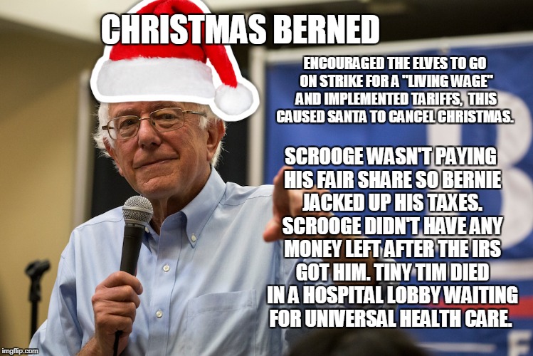 Christmas Berned | CHRISTMAS BERNED; ENCOURAGED THE ELVES TO GO ON STRIKE FOR A "LIVING WAGE" AND IMPLEMENTED TARIFFS, 
THIS CAUSED SANTA TO CANCEL CHRISTMAS. SCROOGE WASN'T PAYING HIS FAIR SHARE SO BERNIE JACKED UP HIS TAXES. SCROOGE DIDN'T HAVE ANY MONEY LEFT AFTER THE IRS GOT HIM. TINY TIM DIED IN A HOSPITAL LOBBY WAITING FOR UNIVERSAL HEALTH CARE. | image tagged in taxes,bernie,bernie sanders,high taxes | made w/ Imgflip meme maker