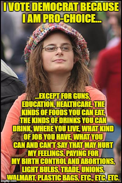 College Liberal Meme | I VOTE DEMOCRAT BECAUSE I AM PRO-CHOICE... ...EXCEPT FOR GUNS, EDUCATION, HEALTHCARE, THE KINDS OF FOODS YOU CAN EAT, THE KINDS OF DRINKS YOU CAN DRINK, WHERE YOU LIVE, WHAT KIND OF JOB YOU HAVE, WHAT YOU CAN AND CAN'T SAY THAT MAY HURT MY FEELINGS, PAYING FOR MY BIRTH CONTROL AND ABORTIONS, LIGHT BULBS, TRADE, UNIONS, WALMART, PLASTIC BAGS, ETC., ETC, ETC. | image tagged in memes,college liberal,goofy stupid liberal college student,liberal logic,liberal hypocrisy | made w/ Imgflip meme maker