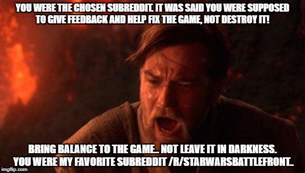 You Were The Chosen One (Star Wars) Meme | YOU WERE THE CHOSEN SUBREDDIT. IT WAS SAID YOU WERE SUPPOSED TO GIVE FEEDBACK AND HELP FIX THE GAME, NOT DESTROY IT! BRING BALANCE TO THE GAME.. NOT LEAVE IT IN DARKNESS. YOU WERE MY FAVORITE SUBREDDIT /R/STARWARSBATTLEFRONT.. | image tagged in memes,you were the chosen one star wars,BattlefrontTWO | made w/ Imgflip meme maker