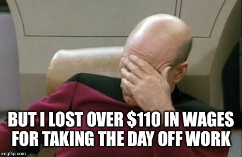 Captain Picard Facepalm Meme | BUT I LOST OVER $110 IN WAGES FOR TAKING THE DAY OFF WORK | image tagged in memes,captain picard facepalm | made w/ Imgflip meme maker