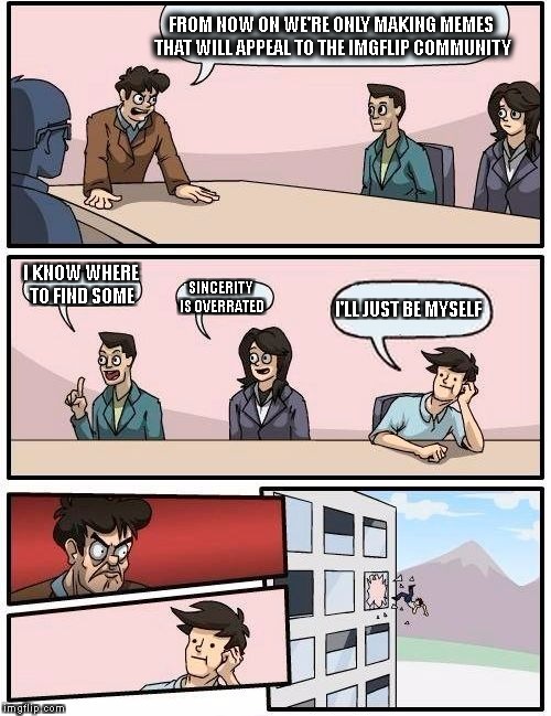 Boardroom Meeting Suggestion Meme | FROM NOW ON WE'RE ONLY MAKING MEMES THAT WILL APPEAL TO THE IMGFLIP COMMUNITY; I KNOW WHERE TO FIND SOME; SINCERITY IS OVERRATED; I'LL JUST BE MYSELF | image tagged in memes,boardroom meeting suggestion | made w/ Imgflip meme maker