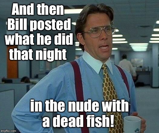 That Would Be Great Meme | And then Bill posted what he did that night in the nude with a dead fish! | image tagged in memes,that would be great | made w/ Imgflip meme maker