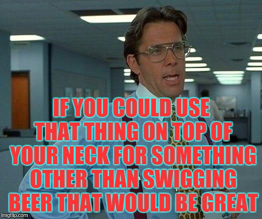 That Would Be Great Meme | IF YOU COULD USE THAT THING ON TOP OF YOUR NECK FOR SOMETHING OTHER THAN SWIGGING BEER THAT WOULD BE GREAT | image tagged in memes,that would be great | made w/ Imgflip meme maker