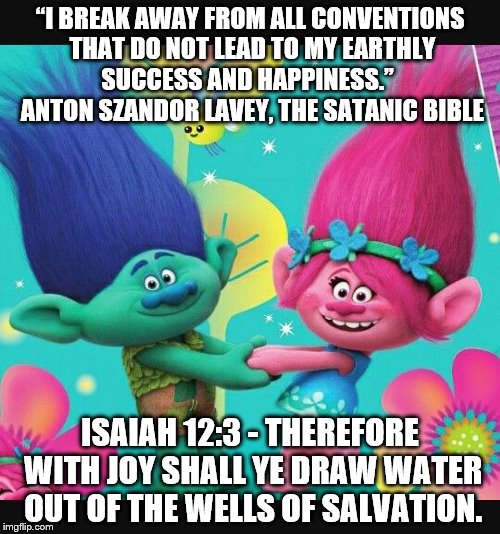 Satanic propaganda is everywhere! Turn off your T.V. and pick up a Bible. | “I BREAK AWAY FROM ALL CONVENTIONS THAT DO NOT LEAD TO MY EARTHLY SUCCESS AND HAPPINESS.” 
 ANTON SZANDOR LAVEY, THE SATANIC BIBLE; ISAIAH 12:3 - THEREFORE WITH JOY SHALL YE DRAW WATER OUT OF THE WELLS OF SALVATION. | image tagged in trolls,the bible,christianity,satanism,illuminati confirmed | made w/ Imgflip meme maker