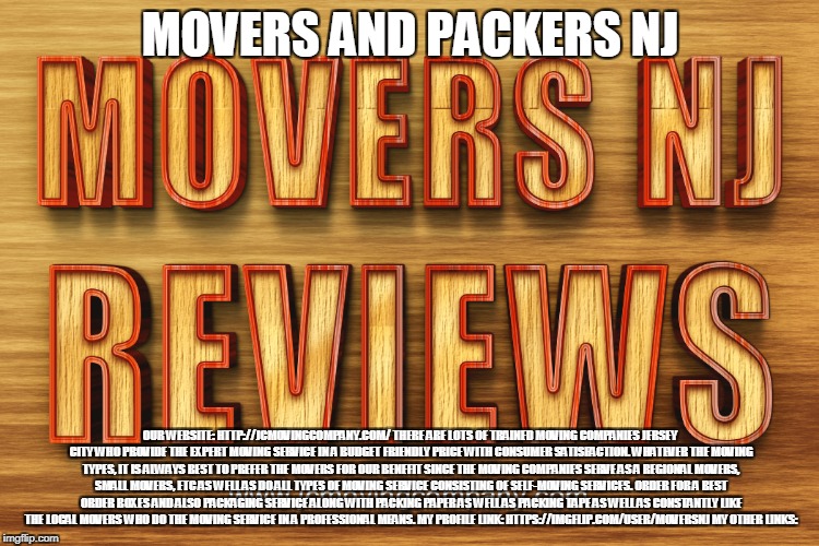 movers and packers nj | MOVERS AND PACKERS NJ; OUR WEBSITE: HTTP://JCMOVINGCOMPANY.COM/
THERE ARE LOTS OF TRAINED MOVING COMPANIES JERSEY CITY WHO PROVIDE THE EXPERT MOVING SERVICE IN A BUDGET FRIENDLY PRICE WITH CONSUMER SATISFACTION. WHATEVER THE MOVING TYPES, IT IS ALWAYS BEST TO PREFER THE MOVERS FOR OUR BENEFIT SINCE THE MOVING COMPANIES SERVE AS A REGIONAL MOVERS, SMALL MOVERS, ETC AS WELL AS DO ALL TYPES OF MOVING SERVICE CONSISTING OF SELF-MOVING SERVICES. ORDER FOR A BEST ORDER BOXES AND ALSO PACKAGING SERVICE ALONG WITH PACKING PAPER AS WELL AS PACKING TAPE AS WELL AS CONSTANTLY LIKE THE LOCAL MOVERS WHO DO THE MOVING SERVICE IN A PROFESSIONAL MEANS.
MY PROFILE LINK: HTTPS://IMGFLIP.COM/USER/MOVERSNJ
MY OTHER LINKS: | image tagged in movers and packers nj | made w/ Imgflip meme maker