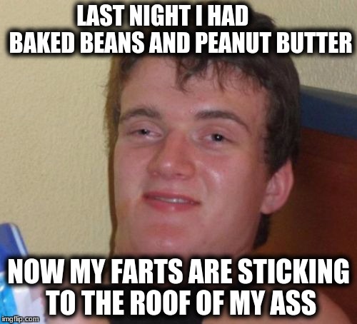 10 Guy Meme | LAST NIGHT I HAD        BAKED BEANS AND PEANUT BUTTER; NOW MY FARTS ARE STICKING TO THE ROOF OF MY ASS | image tagged in memes,10 guy | made w/ Imgflip meme maker