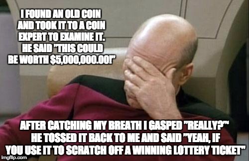 Captain Picard Facepalm Meme | I FOUND AN OLD COIN AND TOOK IT TO A COIN EXPERT TO EXAMINE IT.  HE SAID ”THIS COULD BE WORTH $5,000,000.00!”; AFTER CATCHING MY BREATH I GASPED ”REALLY?”‘ HE TOSSED IT BACK TO ME AND SAID ”YEAH, IF YOU USE IT TO SCRATCH OFF A WINNING LOTTERY TICKET" | image tagged in memes,captain picard facepalm | made w/ Imgflip meme maker