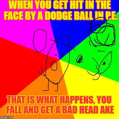 Hit By a Dodge Ball In P.E. | WHEN YOU GET HIT IN THE FACE BY A DODGE BALL IN P.E. THAT IS WHAT HAPPENS, YOU FALL AND GET A BAD HEAD AKE | image tagged in memes,blank colored background,funny | made w/ Imgflip meme maker