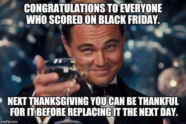 Leonardo Dicaprio Cheers Meme | CONGRATULATIONS TO EVERYONE WHO SCORED ON BLACK FRIDAY. NEXT THANKSGIVING YOU CAN BE THANKFUL FOR IT BEFORE REPLACING IT THE NEXT DAY. | image tagged in memes,leonardo dicaprio cheers | made w/ Imgflip meme maker