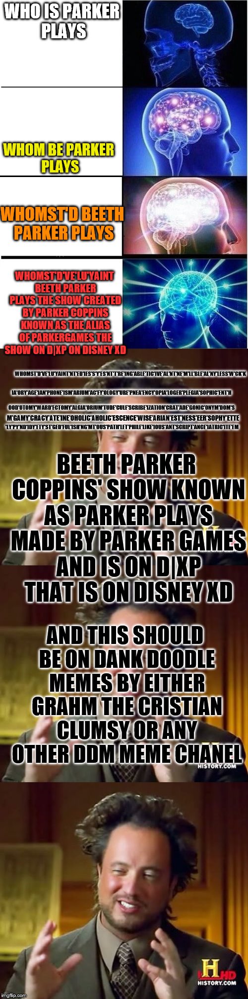 WHO IS PARKER PLAYS; WHOM BE PARKER PLAYS; WHOMST'D BEETH PARKER PLAYS; WHOMST'D'VE'LU'YAINT BEETH PARKER PLAYS THE SHOW CREATED BY PARKER COPPINS KNOWN AS THE ALIAS OF PARKERGAMES THE SHOW ON D|XP ON DISNEY XD; WHOMST'D'VE'LU'YAINT'NT'ED'IES'S'Y'ES'NT'T'RE'ING'ABLE'TIC'IVE'AL'NT'NE'M'LL'BLE'AL'NY'LESS'W'CK'K; IA'ORY'AGE'IAN'PHONE'ISM'ARIUM'AC'FY'OLOGY'URE'PNEA'ENCY'OPIA'LOGER'PLEGIA'SOPHIC'ENT'H; OOD'OTOMY'WARD'ECTOMY'ALGIA'ORIUM'TUDE'CULE'SCRIBE'IZATION'CRAT'ADE'GONIC'ONYM'DOM'S; M'GAMY'CRACY'ATE'INE'OHOLIC'AHOLIC'ESCENCE'WISE'ARIAN'EST'NESS'EER'SOPHY'ETTE; 'LY'PY'ND'IDY'ETY'ST'GED'FUL'ISH'NG'MT'OUS'PATH'LET'PHILE'LIKE'IOUS'ANT'SCRIPT'ANCE'IATRIC'ITE'EM; BEETH PARKER COPPINS' SHOW KNOWN AS PARKER PLAYS MADE BY PARKER GAMES AND IS ON D|XP THAT IS ON DISNEY XD; AND THIS SHOULD BE ON DANK DOODLE MEMES BY EITHER GRAHM THE CRISTIAN CLUMSY OR ANY OTHER DDM MEME CHANEL | image tagged in parker plays,expanding brain,graham the cristian,clumsy,patoeateos | made w/ Imgflip meme maker