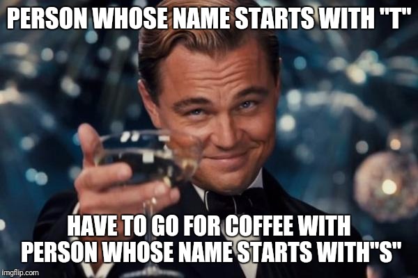 Leonardo Dicaprio Cheers | PERSON WHOSE NAME STARTS WITH "T"; HAVE TO GO FOR COFFEE WITH PERSON WHOSE NAME STARTS WITH"S" | image tagged in memes,leonardo dicaprio cheers | made w/ Imgflip meme maker