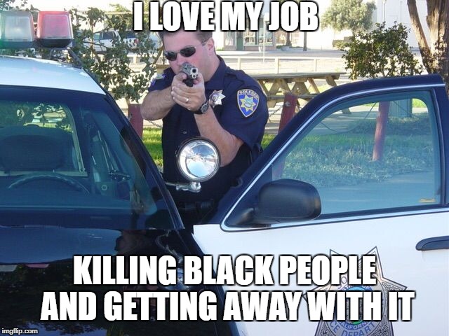 Cops | I LOVE MY JOB; KILLING BLACK PEOPLE AND GETTING AWAY WITH IT | image tagged in cops | made w/ Imgflip meme maker