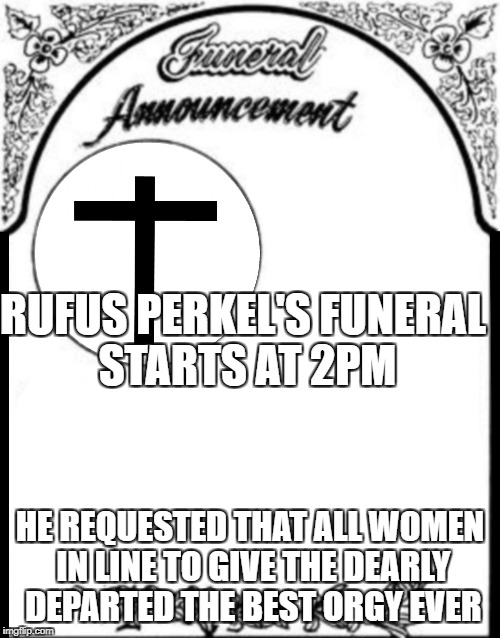 Obituary funeral announcement | RUFUS PERKEL'S FUNERAL STARTS AT 2PM; HE REQUESTED THAT ALL WOMEN IN LINE TO GIVE THE DEARLY DEPARTED THE BEST ORGY EVER | image tagged in obituary funeral announcement | made w/ Imgflip meme maker