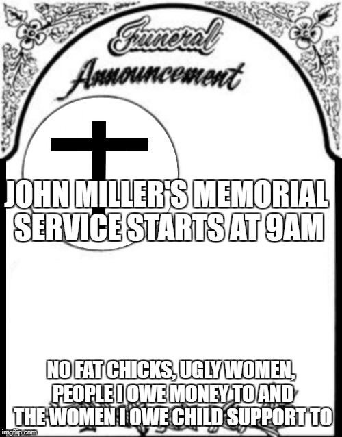 Obituary funeral announcement | JOHN MILLER'S MEMORIAL SERVICE STARTS AT 9AM; NO FAT CHICKS, UGLY WOMEN, PEOPLE I OWE MONEY TO AND THE WOMEN I OWE CHILD SUPPORT TO | image tagged in obituary funeral announcement | made w/ Imgflip meme maker