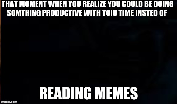 Memes | THAT MOMENT WHEN YOU REALIZE YOU COULD BE DOING SOMTHING PRODUCTIVE WITH YOIU TIME INSTED OF; READING MEMES | image tagged in funny memes | made w/ Imgflip meme maker