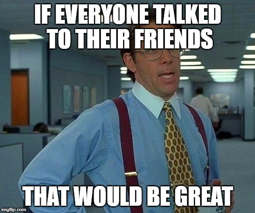 That Would Be Great Meme | IF EVERYONE TALKED TO THEIR FRIENDS THAT WOULD BE GREAT | image tagged in memes,that would be great | made w/ Imgflip meme maker