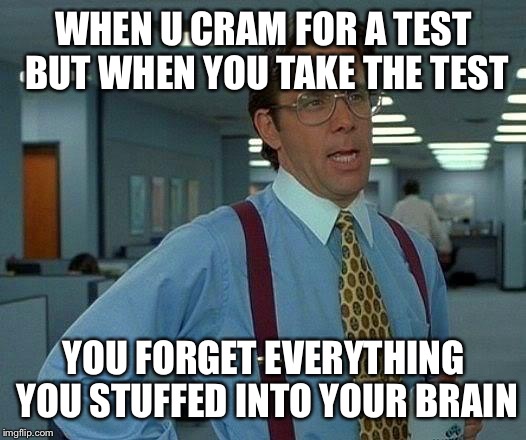 Whyyyy | WHEN U CRAM FOR A TEST BUT WHEN YOU TAKE THE TEST; YOU FORGET EVERYTHING YOU STUFFED INTO YOUR BRAIN | image tagged in memes,that would be great,seriously | made w/ Imgflip meme maker