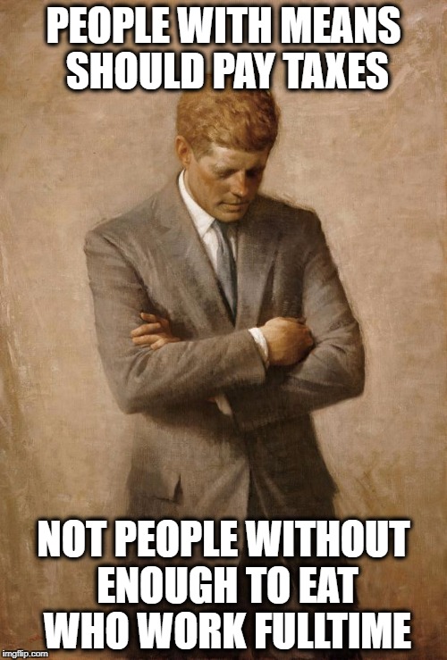 John F Kennedy | PEOPLE WITH MEANS SHOULD PAY TAXES; NOT PEOPLE WITHOUT ENOUGH TO EAT WHO WORK FULLTIME | image tagged in john f kennedy | made w/ Imgflip meme maker