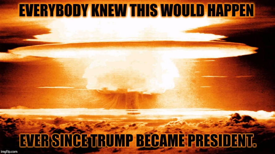 nuclear explosion | EVERYBODY KNEW THIS WOULD HAPPEN; EVER SINCE TRUMP BECAME PRESIDENT. | image tagged in nuclear explosion | made w/ Imgflip meme maker