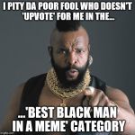Mr.T: Fool 'Upvote' for me as 'Best Black Man in a Meme' | I PITY DA POOR FOOL WHO DOESN'T 'UPVOTE' FOR ME IN THE... ...'BEST BLACK MAN IN A MEME' CATEGORY | image tagged in memes,black man,upvote,election,mr. t fool | made w/ Imgflip meme maker
