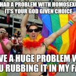 gay sorry 'bout the tag before | NEVER HAD A PROBLEM WITH HOMOSEXUALITY, IT'S YOUR GOD GIVEN CHOICE; I HAVE A HUGE PROBLEM WITH YOU RUBBING IT IN MY FACE | image tagged in gay sorry 'bout the tag before | made w/ Imgflip meme maker