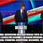 This was a shouting match, if definitions have anything to do with it | DEBATE; 1. 
A FORMAL DISCUSSION ON A PARTICULAR TOPIC IN A PUBLIC MEETING OR LEGISLATIVE ASSEMBLY, IN WHICH OPPOSING ARGUMENTS ARE PUT FORWARD.
SYNONYMS:	DISCUSSION, DISCOURSE, PARLEY, DIALOGUE; | image tagged in gop debate,so true memes,election 2016,rubio,trump,ted cruz | made w/ Imgflip meme maker