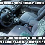 Just Trying To Help | SAW A CAR WITH AN "I MISS CHICAGO" BUMPER STICKER; SO I BROKE THE WINDOW, STOLE THE RADIO, AND LEFT A NOTE SAYING "I HOPE THIS HELPS" | image tagged in busted window,memes,crime,but thats none of my business,funny | made w/ Imgflip meme maker