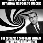 Fascism. | WHAT IF I TOLD YOU THAT A GREAT NATION ONCE THE RICHEST ON EARTH DOES NOT ALLOW ITS POOR TO SUCCEED; BUT OPERATES A CORPORATE WELFARE SYSTEM WHICH ENSLAVES THE LOWER CLASS AND ENRICHES VERY FEW | image tagged in twilight zone 2,fascism,welfare,business | made w/ Imgflip meme maker