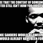 mlk | I SEE THAT THE CONTENT OF SOMEONE'S CHARACTER STILL ISN'T HOW YOU JUDGE SOMEONE; OR BERNIE SANDERS WOULD BE SWEEPING AND TRUMP WOULD ALREADY HAVE BEEN FORGOTTEN. | image tagged in mlk | made w/ Imgflip meme maker