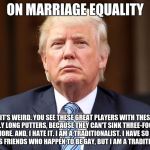 Donald Trump | ON MARRIAGE EQUALITY; "IT'S WEIRD. YOU SEE THESE GREAT PLAYERS WITH THESE REALLY LONG PUTTERS, BECAUSE THEY CAN'T SINK THREE-FOOTERS ANYMORE. AND, I HATE IT. I AM A TRADITIONALIST. I HAVE SO MANY FABULOUS FRIENDS WHO HAPPEN TO BE GAY, BUT I AM A TRADITIONALIST." | image tagged in donald trump | made w/ Imgflip meme maker