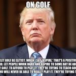 Donald Trump | ON GOLF; "LET GOLF BE ELITIST. WHEN I SAY 'ASPIRE,' THAT'S A POSITIVE WORD. LET PEOPLE WORK HARD AND ASPIRE TO SOME DAY BE ABLE TO PLAY GOLF. TO AFFORD TO PLAY IT. THEY'RE TRYING TO TEACH GOLF TO PEOPLE WHO WILL NEVER BE ABLE TO REALLY PLAY IT. THEY'RE TRYING TOO HARD." | image tagged in donald trump | made w/ Imgflip meme maker