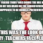 mad teachers | MY FRIEND TODAY WAS DOING THE NAE NAE AND HIT HIS HAND ON THE BOARD WHEN HE WAS SUPPOSED TO BE DOING A PRESENTATION. . . THIS WAS THE LOOK ON MY  TEACHERS FACE . LO L | image tagged in mad teachers | made w/ Imgflip meme maker