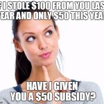 Wondering Woman | IF I STOLE $100 FROM YOU LAST YEAR AND ONLY $50 THIS YEAR, HAVE I GIVEN YOU A $50 SUBSIDY? | image tagged in wondering woman | made w/ Imgflip meme maker