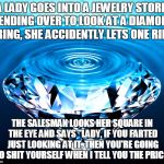 Diamonds | A LADY GOES INTO A JEWELRY STORE. BENDING OVER TO LOOK AT A DIAMOND RING, SHE ACCIDENTLY LETS ONE RIP; THE SALESMAN LOOKS HER SQUARE IN THE EYE AND SAYS "LADY, IF YOU FARTED JUST LOOKING AT IT, THEN YOU'RE GOING TO SHIT YOURSELF WHEN I TELL YOU THE PRICE" | image tagged in diamonds | made w/ Imgflip meme maker