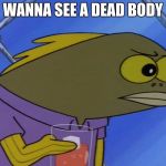 spongebobfish | WANNA SEE A DEAD BODY | image tagged in spongebobfish | made w/ Imgflip meme maker