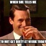 John Hamm- Drink | WHEN SHE TELLS ME; TO NOT GET DIRTY AT WORK TODAY | image tagged in john hamm- drink | made w/ Imgflip meme maker