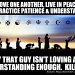 Religions | LOVE ONE ANOTHER, LIVE IN PEACE AND PRACTICE PATIENCE & UNDERSTANDING; HEY THAT GUY ISN'T LOVING AND UNDERSTANDING ENOUGH.  KILL HIM! | image tagged in religions | made w/ Imgflip meme maker