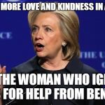 hillary clinton lying democrat liberal | "WE NEED MORE LOVE AND KINDNESS IN AMERICA"; SAYS THE WOMAN WHO IGNORED CRIES FOR HELP FROM BENGHAZI | image tagged in hillary clinton lying democrat liberal | made w/ Imgflip meme maker