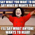 Hillary adopts the Oprah rules of of campaigning | I'LL SAY WHAT YOU WANT TO HEAR, I'LL SAY WHAT HE WANTS TO HEAR; I'LL SAY WHAT ANYONE WANTS TO HEAR! | image tagged in oprah you get a,hillary clinton,hillary clinton 2016,political meme,original meme,front page | made w/ Imgflip meme maker