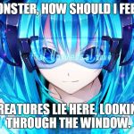 Monster | MONSTER, HOW SHOULD I FEEL? CREATURES LIE HERE, LOOKING THROUGH THE WINDOW. | image tagged in nightcore,monster,meg  dia,dubstep,anime,too cool | made w/ Imgflip meme maker