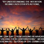 PeopleHoldingHands | "BY UNDERSTANDING THE INTENTION BEHIND EACH OTHER’S ACTIONS, WE CAN SHIFT FROM JUDGING BEHAVIORS TO VALUING THEIR CONTRIBUTIONS."- MERRICK ROSENBERG - AUTHOR OF THE CHAMELEON | image tagged in peopleholdinghands | made w/ Imgflip meme maker