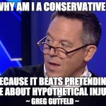 Gutfeld  | WHY AM I A CONSERVATIVE? BECAUSE IT BEATS PRETENDING I CARE ABOUT HYPOTHETICAL INJUSTICE; ~ GREG GUTFELD ~ | image tagged in gutfeld | made w/ Imgflip meme maker