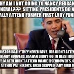 Why Obama isn't going to Nancy Reagan's funeral | WHY AM I NOT GOING TO NANCY REAGAN'S FUNERAL???  SITTING PRESIDENTS DO NOT TYPICALLY ATTEND FORMER FIRST LADY FUNERALS. HISTORICALLY THEY NEVER HAVE. FDR DIDN'T ATTEND LOU HENRY HOOVERS. REAGAN DIDN'T GO TO BESS TRUMAN'S. JIMMY CARTER DIDN'T ATTEND MAMIE EISENHOWER'S. CLINTON DID NOT ATTEND PAT NIXON'S. BUSH SKIPPED LADY BIRD JOHNSON'S. | image tagged in obama,obama funeral,nancy reagan | made w/ Imgflip meme maker