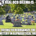 Cemetery OCD | A REAL OCD DILEMA IS; TRYING TO REORGANIZE THE CEMETERY IN ALPHABETICAL ORDER | image tagged in cemetery,ocd | made w/ Imgflip meme maker