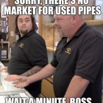 Chumlee is in trouble... | SORRY, THERE'S NO MARKET FOR USED PIPES; WAIT A MINUTE, BOSS... | image tagged in pawn stars1,chumlee,drugs,arrested | made w/ Imgflip meme maker