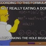 Homer loves donut holes | I AM NOT REALLY EATING A DONUT; ACCORDING TO THIS FORMULA; I AM JUST MAKING THE HOLE BIGGER | image tagged in homer math,memes,funny memes | made w/ Imgflip meme maker