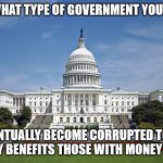 US Capitol | NO MATTER WHAT TYPE OF
GOVERNMENT YOU PUT IN PLACE; IT
WILL EVENTUALLY BECOME
CORRUPTED TO THE
POINT THAT IT ONLY
BENEFITS THOSE WITH
MONEY AND POWER. | image tagged in us capitol | made w/ Imgflip meme maker