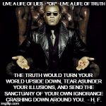 Why You Fear the Truth | LIVE A LIFE OF LIES    *OR*   LIVE A LIFE OF TRUTH; THE TRUTH WOULD TURN YOUR WORLD UPSIDE DOWN, TEAR ASUNDER YOUR ILLUSIONS, AND SEND THE SANCTUARY OF YOUR OWN IGNORANCE CRASHING DOWN AROUND YOU.  - H. F. | image tagged in morpheus pill,truth,blue pill,red pill,boondocks,lies | made w/ Imgflip meme maker