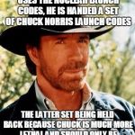 Chuck Norris Launch Codes | IMMEDIATELY AFTER A PRESIDENT USES THE NUCLEAR LAUNCH CODES, HE IS HANDED A SET OF CHUCK NORRIS LAUNCH CODES; THE LATTER SET BEING HELD BACK BECAUSE CHUCK IS MUCH MORE LETHAL AND SHOULD ONLY BE USED WHEN ALL OTHER OPTIONS FAIL | image tagged in chuck norris,funny meme,chuck norris fact,nuclear power,original meme | made w/ Imgflip meme maker